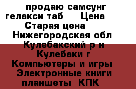 продаю самсунг гелакси таб 3 › Цена ­ 10 000 › Старая цена ­ 15 000 - Нижегородская обл., Кулебакский р-н, Кулебаки г. Компьютеры и игры » Электронные книги, планшеты, КПК   